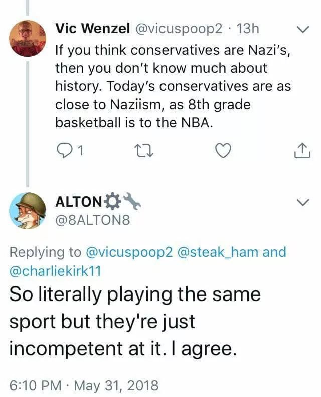 point - v Vic Wenzel 13h If you think conservatives are Nazi's, then you don't know much about history. Today's conservatives are as close to Naziism, as 8th grade basketball is to the Nba. 91 Alton and So literally playing the same sport but they're just