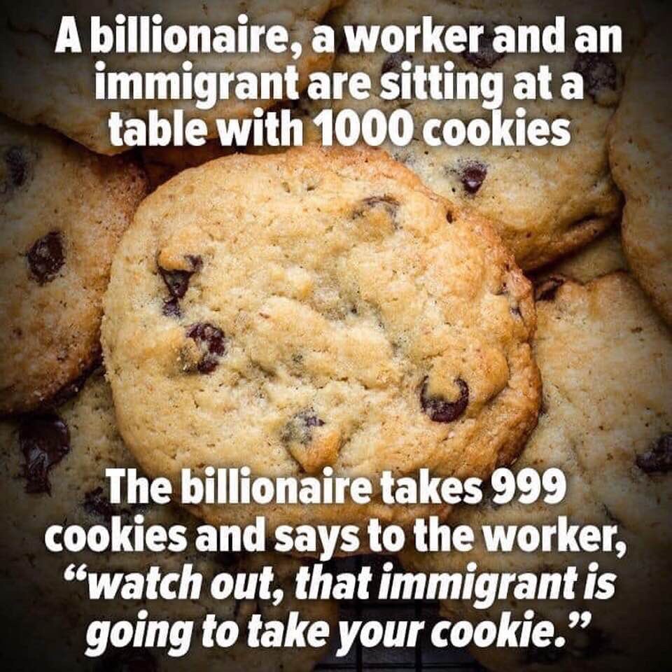 immigrant will take your cookie - A billionaire, a worker and an immigrant are sitting at a table with 1000 cookies The billionaire takes 999 cookies and says to the worker, "watch out, that immigrant is going to take your cookie.