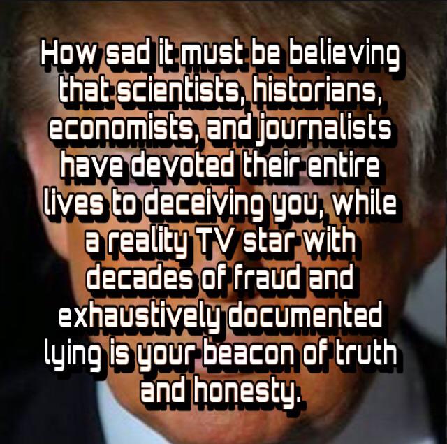 photo caption - How sad it must be believing that scientists, historians, economists, and journalists have devoted their entire lives to deceiving you, while a reality Tv star with decades of fraud and exhaustively documented lying is your beacon of truth