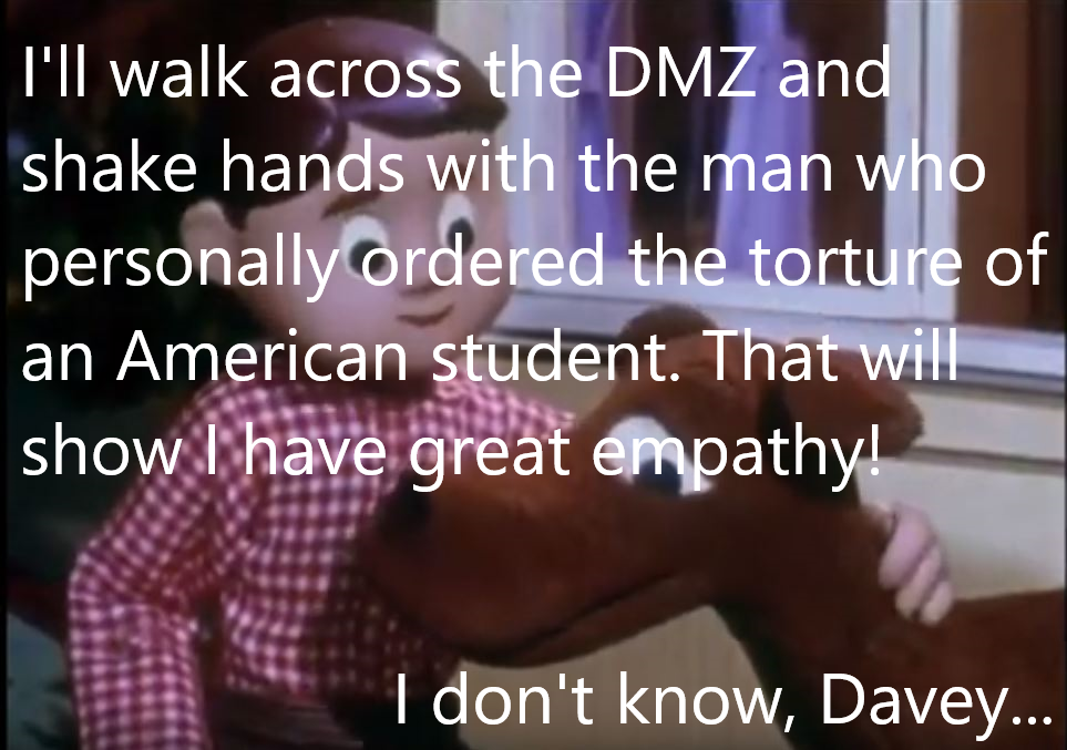 muscle - I'll walk across the Dmz and shake hands with the man who personally ordered the torture of an American student. That will show I have great empathy! I don't know, Davey...