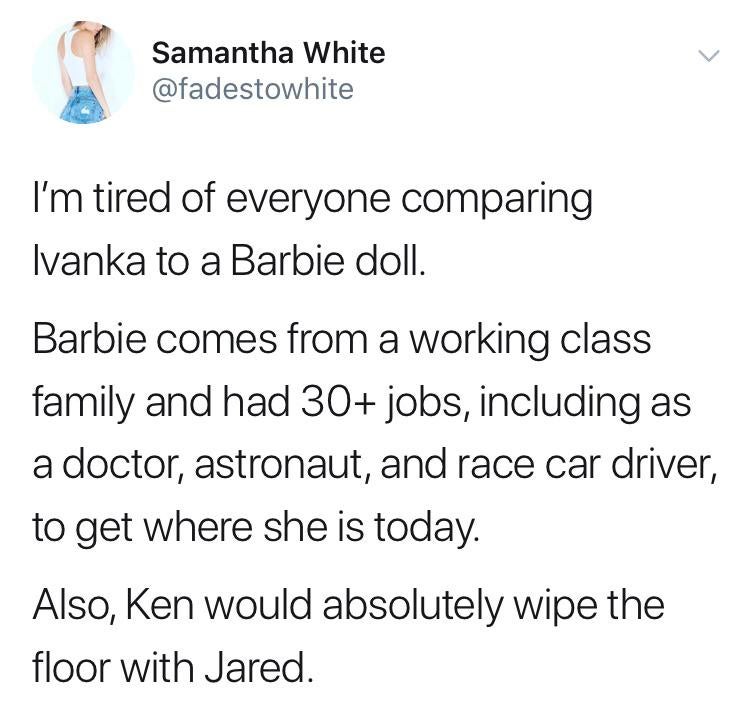 angle - Samantha White I'm tired of everyone comparing Ivanka to a Barbie doll. Barbie comes from a working class family and had 30 jobs, including as a doctor, astronaut, and race car driver, to get where she is today. Also, Ken would absolutely wipe the
