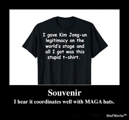 I gave Kim Jongun legitimacy on the world's stage and all I got was this stupid tshirt. Souvenir I hear it coordinates well with Maga hats. ShafWorks