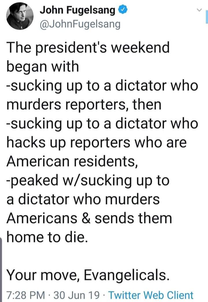 angle - John Fugelsang Fugelsang The president's weekend began with sucking up to a dictator who murders reporters, then sucking up to a dictator who hacks up reporters who are American residents, peaked wsucking up to a dictator who murders Americans & s