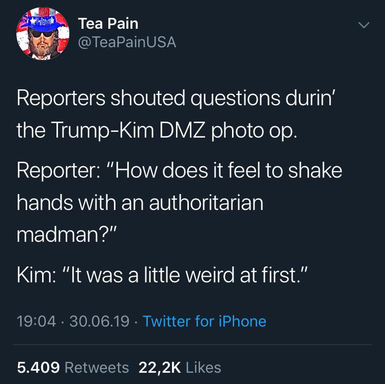 atmosphere - Tea Pain Reporters shouted questions durin' the TrumpKim Dmz photo op. Reporter "How does it feel to shake hands with an authoritarian madman?" Kim "It was a little weird at first." 30.06.19. Twitter for iPhone 5.409