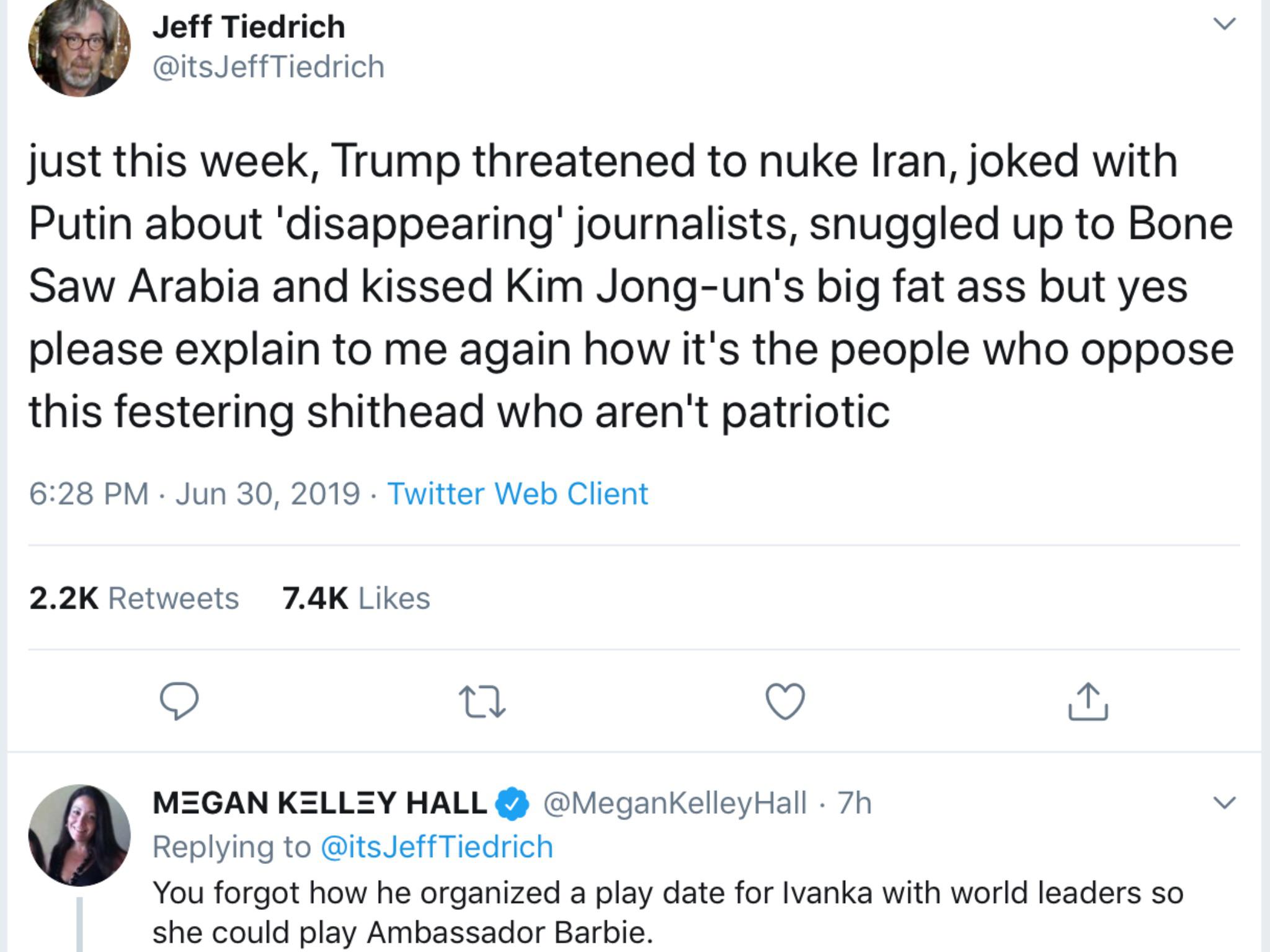 angle - Jeff Tiedrich JeffTiedrich just this week, Trump threatened to nuke Iran, joked with Putin about 'disappearing' journalists, snuggled up to Bone Saw Arabia and kissed Kim Jongun's big fat ass but yes please explain to me again how it's the people 