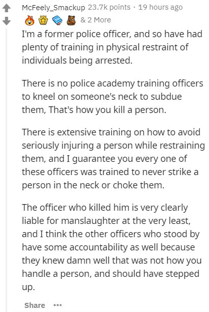 document - McFeely_Smackup points . 19 hours ago & 2 More I'm a former police officer, and so have had plenty of training in physical restraint of individuals being arrested. There is no police academy training officers to kneel on someone's neck to subdu