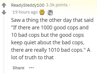 document - ReadySteddy100 points 19 hours ago Saw a thing the other day that said "If there are 1000 good cops and 10 bad cops but the good cops keep quiet about the bad cops, there are really 1010 bad cops." A lot of truth to that ...
