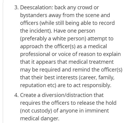 3. Deescalation back any crowd or bystanders away from the scene and officers while still being able to record the incident. Have one person preferably a white person attempt to approach the officers as a medical professional or voice of reason to explain