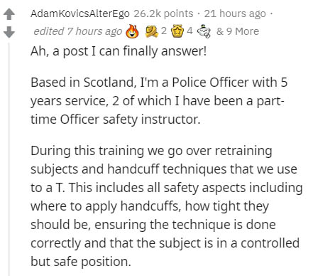 document - AdamkovicsAlterEgo points 21 hours ago edited 7 hours ago 2248 & 9 More Ah, a post I can finally answer! Based in Scotland, I'm a Police Officer with 5 years service, 2 of which I have been a part time Officer safety instructor. During this tra