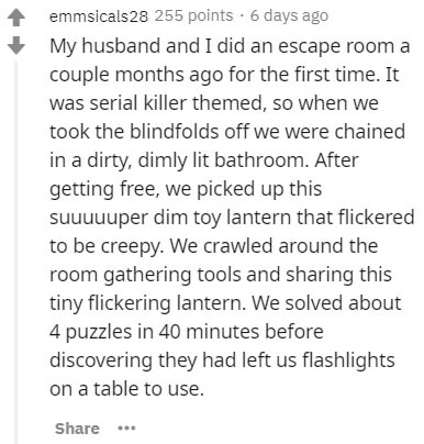 p-value - emmsicals28 255 points 6 days ago My husband and I did an escape room a couple months ago for the first time. It was serial killer themed, so when we took the blindfolds off we were chained in a dirty, dimly lit bathroom. After getting free, we 