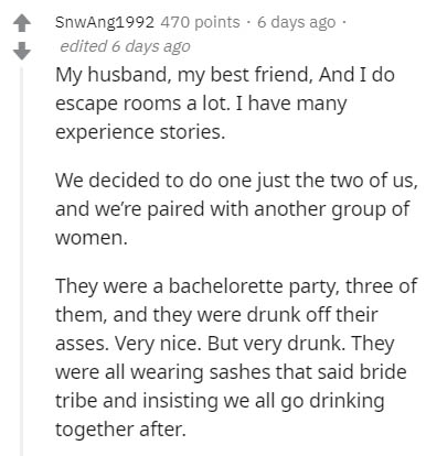 document - SnwAng1992 470 points. 6 days ago edited 6 days ago My husband, my best friend, And I do escape rooms a lot. I have many experience stories. We decided to do one just the two of us, and we're paired with another group of women. They were a bach