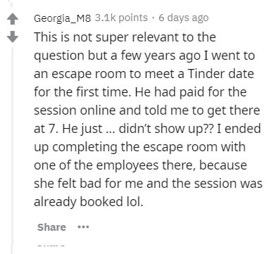 mlia quotes - Georgia_M8 points. 6 days ago This is not super relevant to the question but a few years ago I went to an escape room to meet a Tinder date for the first time. He had paid for the session online and told me to get there at 7. He just ... did