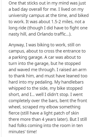 document - One that sticks out in my mind was just a bad day overall for me. I lived on my university campus at the time, and biked to work. It was about 1.52 miles, not a long ride though I did have to fight one nasty hill, and Orlando traffic.... Anyway