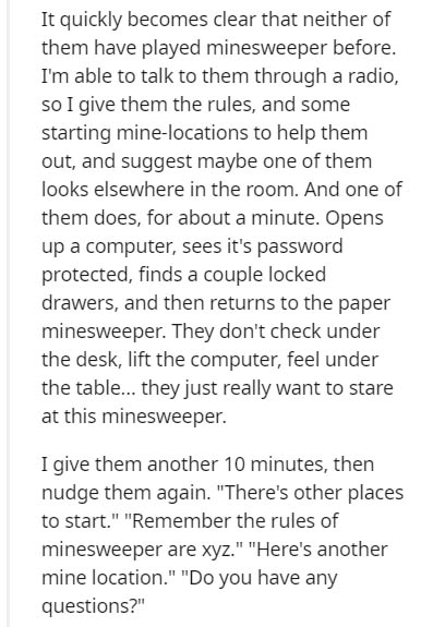 Secalin - It quickly becomes clear that neither of them have played minesweeper before. I'm able to talk to them through a radio, so I give them the rules, and some starting minelocations to help them out, and suggest maybe one of them looks elsewhere in 