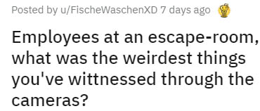 your mom - Posted by uFischeWaschenxD 7 days ago Employees at an escaperoom, what was the weirdest things you've wittnessed through the cameras?