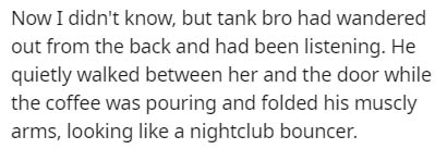 Now I didn't know, but tank bro had wandered out from the back and had been listening. He quietly walked between her and the door while the coffee was pouring and folded his muscly arms, looking a nightclub bouncer.