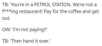 Tb 'You're in a Petrol Station. We're not a fing restaurant! Pay for the coffee and get out. Ow 'I'm not paying!! Tb 'Then hand it over.'