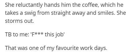 Tahia DZ - She reluctantly hands him the coffee, which he takes a swig from straight away and smiles. She storms out. Tb to me 'F this job' That was one of my favourite work days.