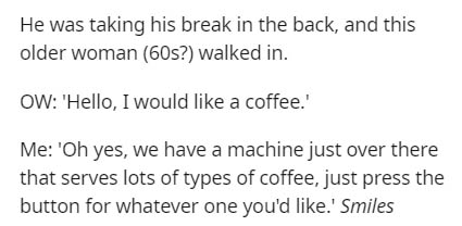 handwriting - He was taking his break in the back, and this older woman 60s? walked in. Ow 'Hello, I would a coffee.' Me 'Oh yes, we have a machine just over there that serves lots of types of coffee, just press the button for whatever one you'd .' Smiles