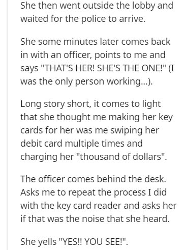 document - She then went outside the lobby and waited for the police to arrive. She some minutes later comes back in with an officer, points to me and says "That'S Her! She'S The One!" I was the only person working.... Long story short, it comes to light 