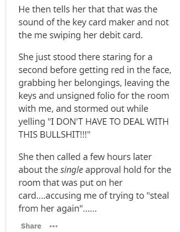 document - He then tells her that that was the sound of the key card maker and not the me swiping her debit card. She just stood there staring for a second before getting red in the face, grabbing her belongings, leaving the keys and unsigned folio for th
