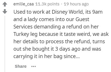 handwriting - emilie_caa points . 19 hours ago Used to work at Disney World, its 9am and a lady comes into our Guest Services demanding a refund on her Turkey leg because it taste weird, we ask her details to process the refund, turns out she bought it 3 