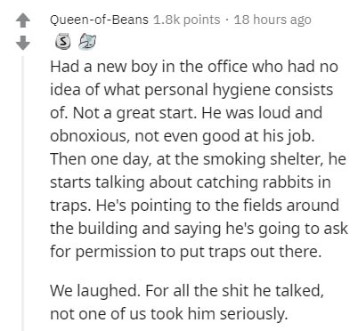 document - QueenofBeans points. 18 hours ago Had a new boy in the office who had no idea of what personal hygiene consists of. Not a great start. He was loud and obnoxious, not even good at his job. Then one day, at the smoking shelter, he starts talking 
