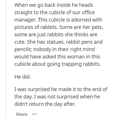 document - When we go back inside he heads straight to the cubicle of our office manager. This cubicle is adorned with pictures of rabbits. Some are her pets, some are just rabbits she thinks are cute. She has statues, rabbit pens and pencils; nobody in t