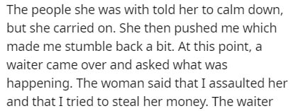 The people she was with told her to calm down, but she carried on. She then pushed me which made me stumble back a bit. At this point, a waiter came over and asked what was happening. The woman said that I assaulted her and that I tried to steal her money