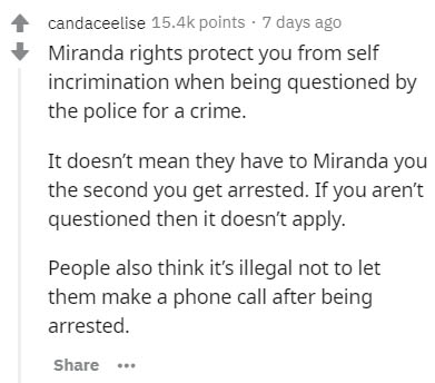 document - candaceelise points 7 days ago Miranda rights protect you from self incrimination when being questioned by the police for a crime. It doesn't mean they have to Miranda you the second you get arrested. If you aren't questioned then it doesn't ap