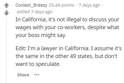 document - Coolest_Breezy points . 7 days ago edited 7 days ago In California, it's not illegal to discuss your wages with your coworkers, despite what your boss might say. Edit I'm a lawyer in California. I assume it's the same in the other 49 states, bu