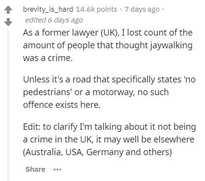 document - brevity_is_hard points . 7 days ago edited 6 days ago As a former lawyer Uk, I lost count of the amount of people that thought jaywalking was a crime. Unless it's a road that specifically states 'no pedestrians' or a motorway, no such offence e