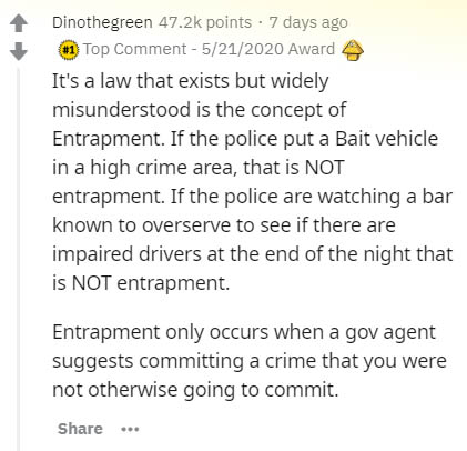 document - Dinothegreen points 7 days ago Top Comment 5212020 Award It's a law that exists but widely misunderstood is the concept of Entrapment. If the police put a Bait vehicle in a high crime area, that is Not entrapment. If the police are watching a b