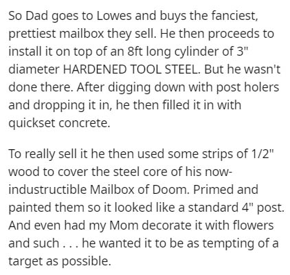 document - So Dad goes to Lowes and buys the fanciest, prettiest mailbox they sell. He then proceeds to install it on top of an 8ft long cylinder of 3" diameter Hardened Tool Steel. But he wasn't done there. After digging down with post holers and droppin