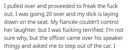 I pulled over and proceeded to freak the fuck out. I was going 20 over and my dick is laying down on the seat. My fiance couldn't control her laughter, but I was fucking terrified. I'm not sure why, but the officer came over his speaker thingy and asked m