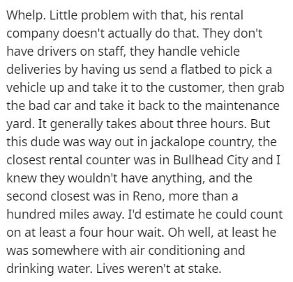 document - Whelp. Little problem with that, his rental company doesn't actually do that. They don't have drivers on staff, they handle vehicle deliveries by having us send a flatbed to pick a vehicle up and take it to the customer, then grab the bad car a