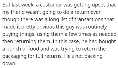 But last week, a customer was getting upset that my friend wasn't going to do a return even though there was a long list of transactions that made it pretty obvious this guy was routinely buying things, using them a few times as needed then returning them