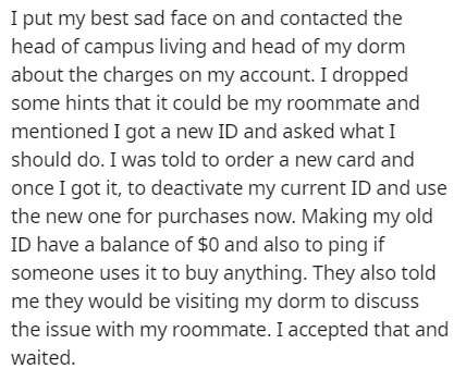 passage from the article - I put my best sad face on and contacted the head of campus living and head of my dorm about the charges on my account. I dropped some hints that it could be my roommate and mentioned I got a new Id and asked what I should do. I 