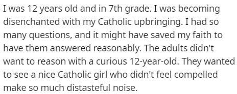 sorry for my mood swings - I was 12 years old and in 7th grade. I was becoming disenchanted with my Catholic upbringing. I had so many questions, and it might have saved my faith to have them answered reasonably. The adults didn't want to reason with a cu