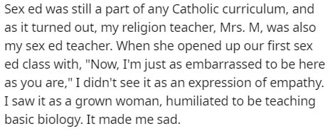 Sex ed was still a part of any Catholic curriculum, and as it turned out, my religion teacher, Mrs. M, was also my sex ed teacher. When she opened up our first sex ed class with, "Now, I'm just as embarrassed to be here as you are," I didn't see it as an…