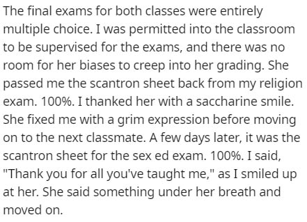 The final exams for both classes were entirely multiple choice. I was permitted into the classroom to be supervised for the exams, and there was no room for her biases to creep into her grading. She passed me the scantron sheet back from my religion exam.
