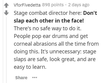 handwriting - VforFivedetta 898 points 2 days ago Stage combat director here Don't slap each other in the face! There's no safe way to do it. People pop ear drums and get corneal abrasions all the time from doing this. It's unnecessary stage slaps are saf