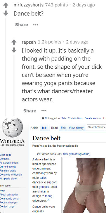 wikipedia - mrfuzzyshorts 743 points . 2 days ago Dance belt? ... rapzeh points . 2 days ago I looked it up. It's basically a thong with padding on the front, so the shape of your dick can't be seen when you're wearing yoga pants because that's what dance