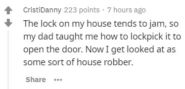 number - CristiDanny 223 points . 7 hours ago The lock on my house tends to jam, so my dad taught me how to lockpick it to open the door. Now I get looked at as some sort of house robber. ...