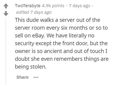 document - TwoTerabyte points 7 days ago edited 7 days ago This dude walks a server out of the server room every six months or so to sell on eBay. We have literally no security except the front door, but the owner is so ancient and out of touch I doubt sh
