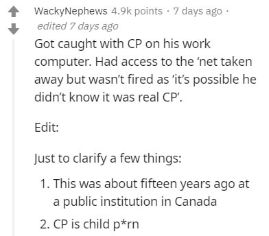 document - WackyNephews points . 7 days ago edited 7 days ago Got caught with Cp on his work computer. Had access to the 'net taken away but wasn't fired as 'it's possible he didn't know it was real Cp'. Edit Just to clarify a few things 1. This was about
