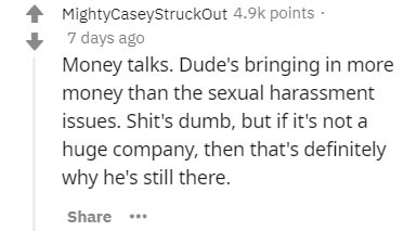 MightyCaseyStruckout points 7 days ago Money talks. Dude's bringing in more money than the sexual harassment issues. Shit's dumb, but if it's not a huge company, then that's definitely why he's still there. ..