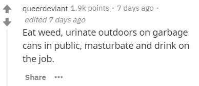 number - queerdeviant points 7 days ago edited 7 days ago Eat weed, urinate outdoors on garbage cans in public, masturbate and drink on the job.