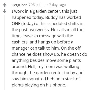 document - Gergchen 705 points 7 days ago I work in a garden center, this just happened today. Buddy has worked One today of his scheduled shifts in the past two weeks. He calls in all the time, leaves a message with the cashiers, and hangs up before a ma