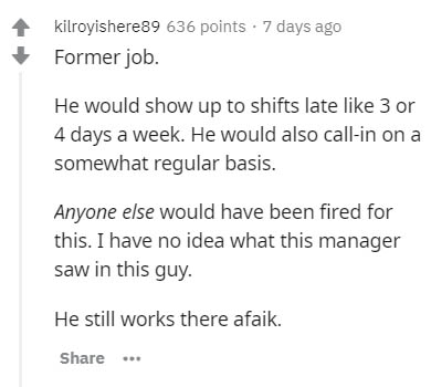 document - kilroyishere89 636 points . 7 days ago Former job. He would show up to shifts late 3 or 4 days a week. He would also callin on a somewhat regular basis. Anyone else would have been fired for this. I have no idea what this manager saw in this gu